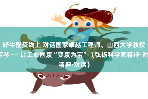 好牛配资线上 对话国家卓越工程师、山西大学教授程芳琴—— 让工业固废“变废为宝”（弘扬科学家精神·对话）
