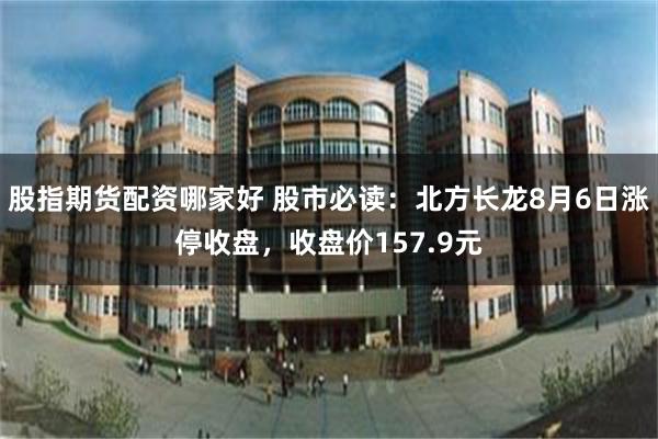 股指期货配资哪家好 股市必读：北方长龙8月6日涨停收盘，收盘价157.9元