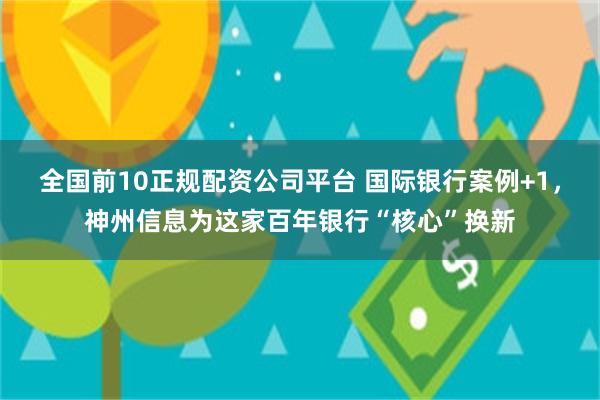 全国前10正规配资公司平台 国际银行案例+1，神州信息为这家百年银行“核心”换新