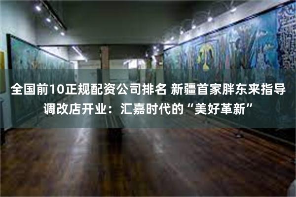 全国前10正规配资公司排名 新疆首家胖东来指导调改店开业：汇嘉时代的“美好革新”