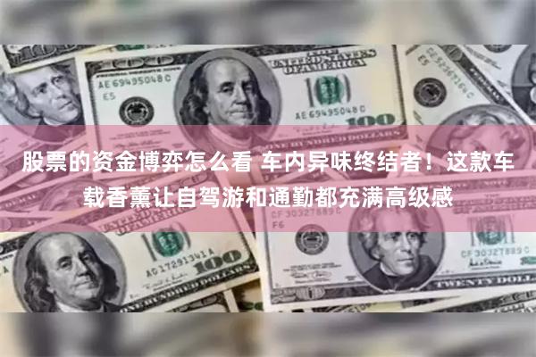 股票的资金博弈怎么看 车内异味终结者！这款车载香薰让自驾游和通勤都充满高级感