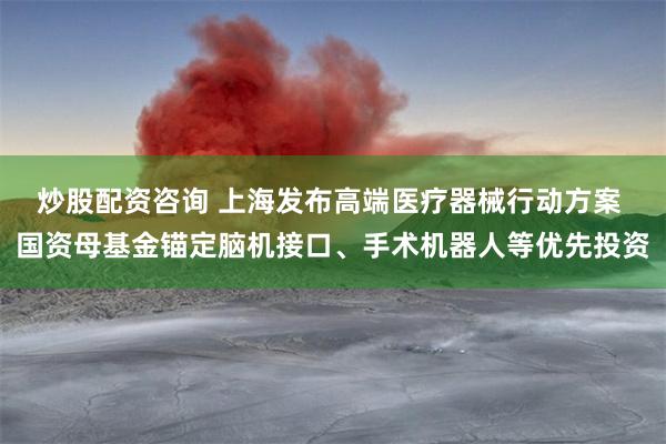 炒股配资咨询 上海发布高端医疗器械行动方案 国资母基金锚定脑机接口、手术机器人等优先投资