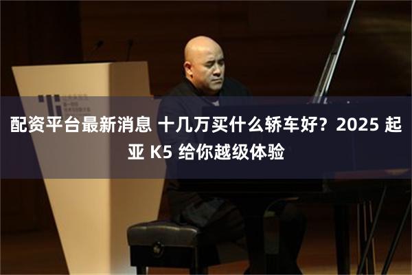 配资平台最新消息 十几万买什么轿车好？2025 起亚 K5 给你越级体验