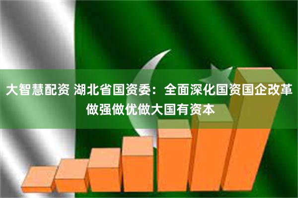 大智慧配资 湖北省国资委：全面深化国资国企改革 做强做优做大国有资本