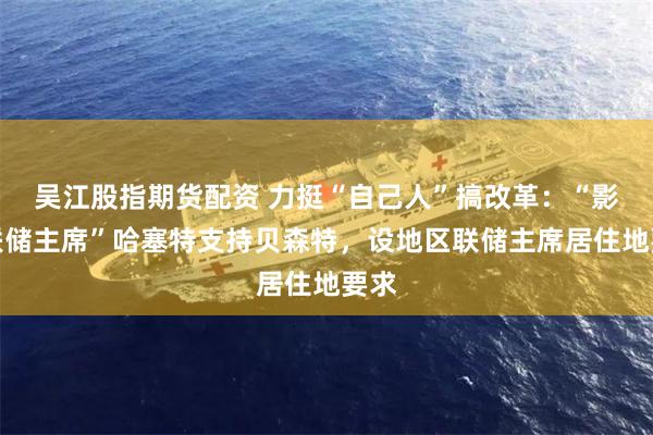 吴江股指期货配资 力挺“自己人”搞改革：“影子联储主席”哈塞特支持贝森特，设地区联储主席居住地要求