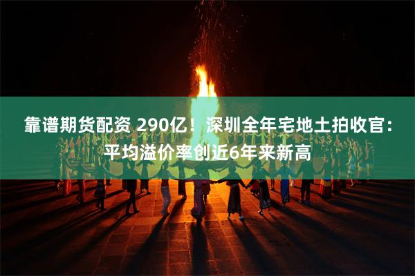 靠谱期货配资 290亿！深圳全年宅地土拍收官：平均溢价率创近6年来新高