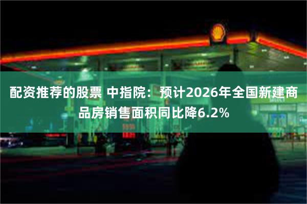 配资推荐的股票 中指院：预计2026年全国新建商品房销售面积同比降6.2%